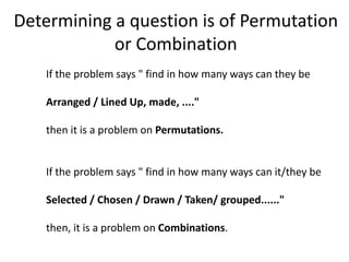 Determining a question is of Permutation
or Combination
If the problem says " find in how many ways can they be
Arranged / Lined Up, made, ...."
then it is a problem on Permutations.
If the problem says " find in how many ways can it/they be
Selected / Chosen / Drawn / Taken/ grouped......"
then, it is a problem on Combinations.
 