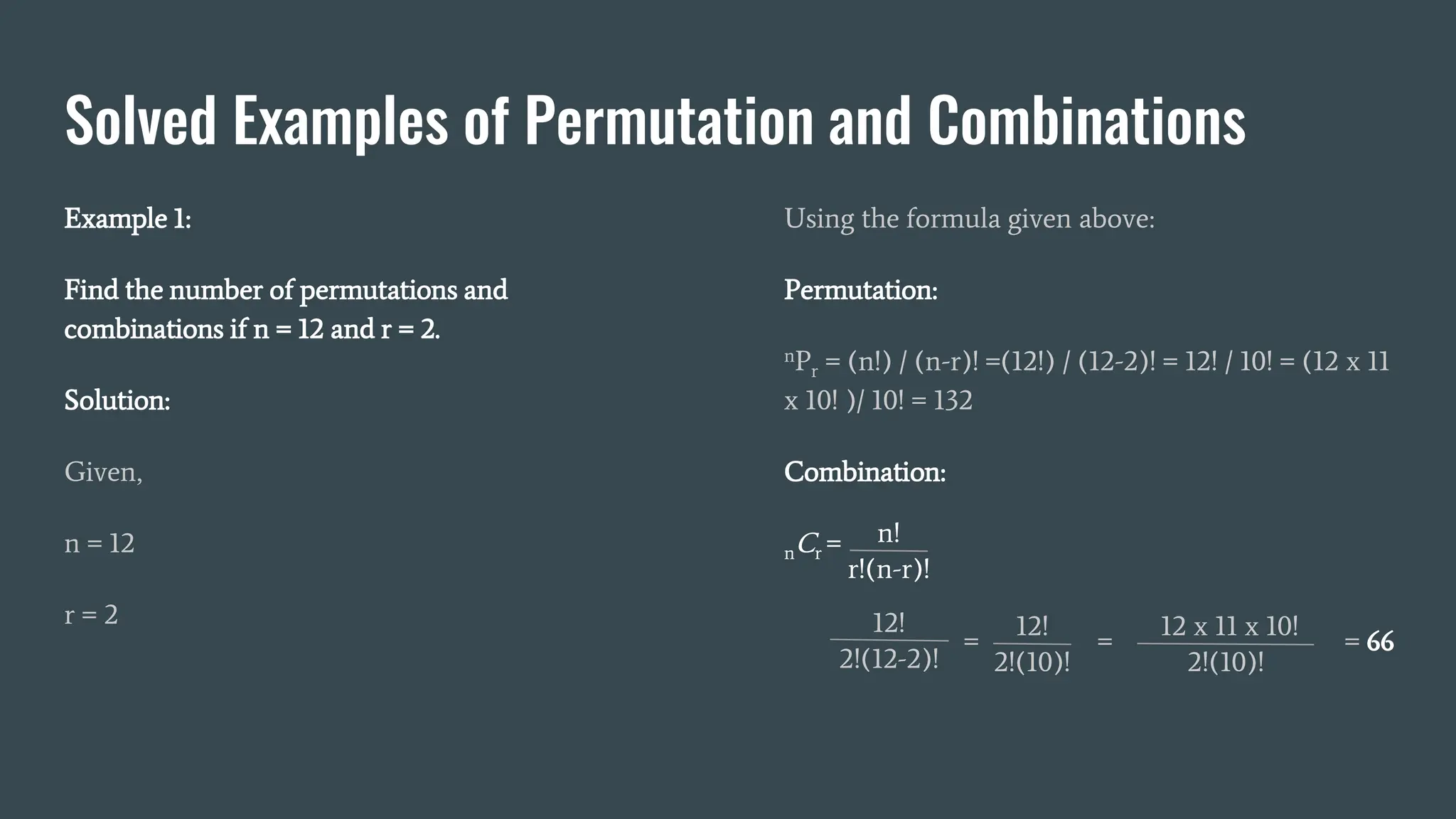 Solved Examples of Permutation and Combinations
Example 1:
Find the number of permutations and
combinations if n = 12 and r = 2.
Solution:
Given,
n = 12
r = 2
Using the formula given above:
Permutation:
nPr = (n!) / (n-r)! =(12!) / (12-2)! = 12! / 10! = (12 x 11
x 10! )/ 10! = 132
Combination:
nCr = n!
r!(n-r)!
12!
2!(12-2)!
12!
2!(10)!
12 x 11 x 10!
2!(10)!
= = = 66
 