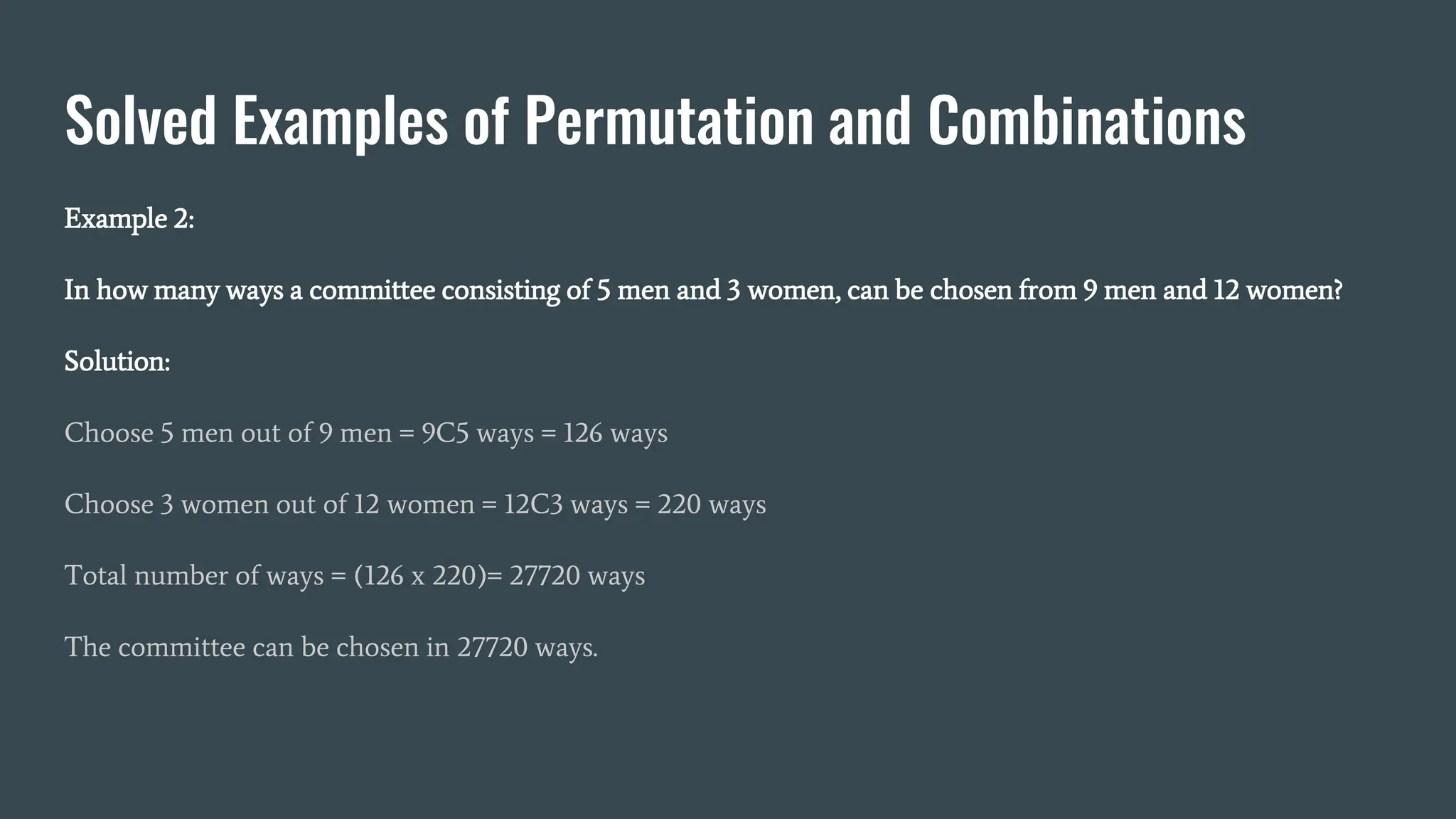Solved Examples of Permutation and Combinations
Example 2:
In how many ways a committee consisting of 5 men and 3 women, can be chosen from 9 men and 12 women?
Solution:
Choose 5 men out of 9 men = 9C5 ways = 126 ways
Choose 3 women out of 12 women = 12C3 ways = 220 ways
Total number of ways = (126 x 220)= 27720 ways
The committee can be chosen in 27720 ways.
 