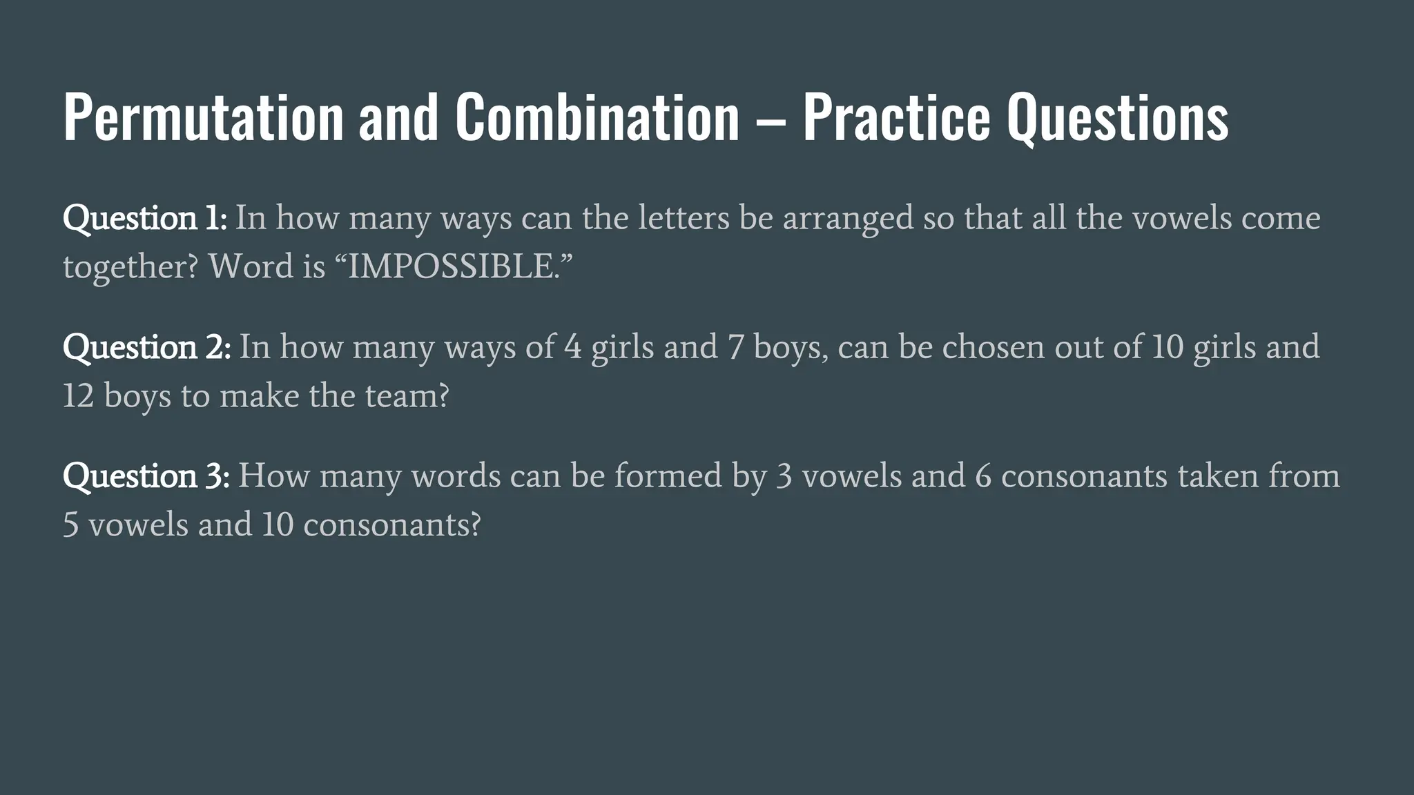 Permutation and Combination – Practice Questions
Question 1: In how many ways can the letters be arranged so that all the vowels come
together? Word is “IMPOSSIBLE.”
Question 2: In how many ways of 4 girls and 7 boys, can be chosen out of 10 girls and
12 boys to make the team?
Question 3: How many words can be formed by 3 vowels and 6 consonants taken from
5 vowels and 10 consonants?
 