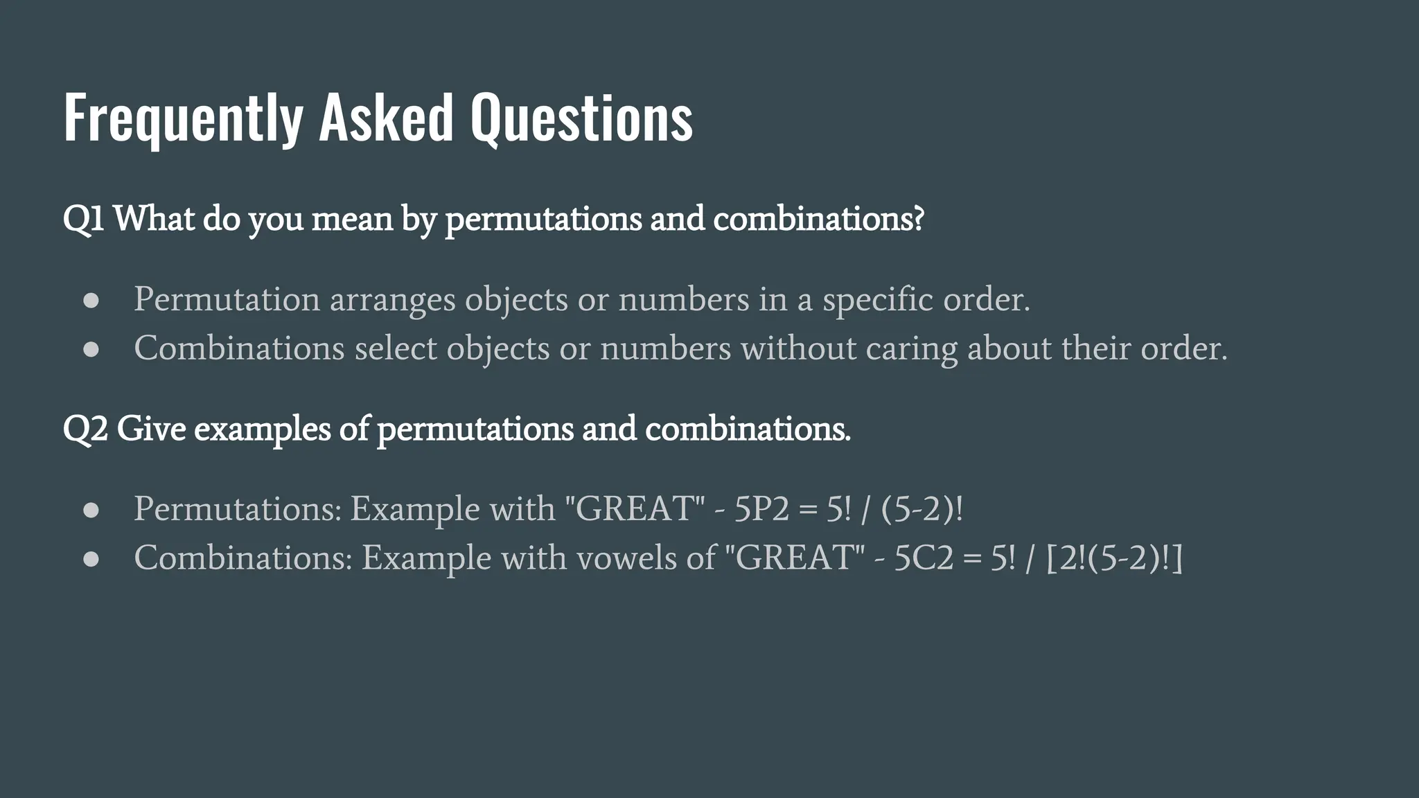 Frequently Asked Questions
Q1 What do you mean by permutations and combinations?
● Permutation arranges objects or numbers in a specific order.
● Combinations select objects or numbers without caring about their order.
Q2 Give examples of permutations and combinations.
● Permutations: Example with "GREAT" - 5P2 = 5! / (5-2)!
● Combinations: Example with vowels of "GREAT" - 5C2 = 5! / [2!(5-2)!]
 