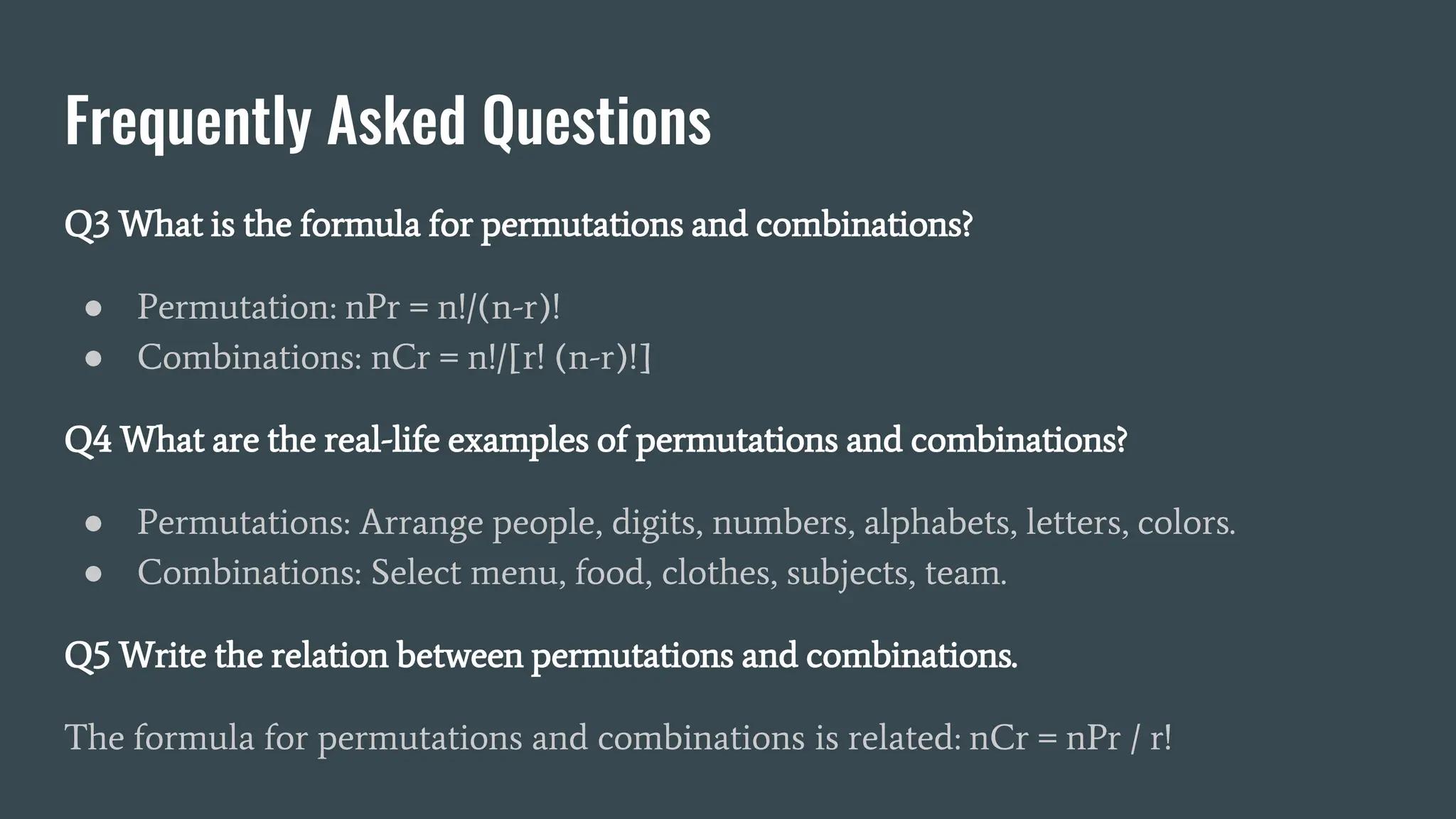Frequently Asked Questions
Q3 What is the formula for permutations and combinations?
● Permutation: nPr = n!/(n-r)!
● Combinations: nCr = n!/[r! (n-r)!]
Q4 What are the real-life examples of permutations and combinations?
● Permutations: Arrange people, digits, numbers, alphabets, letters, colors.
● Combinations: Select menu, food, clothes, subjects, team.
Q5 Write the relation between permutations and combinations.
The formula for permutations and combinations is related: nCr = nPr / r!
 