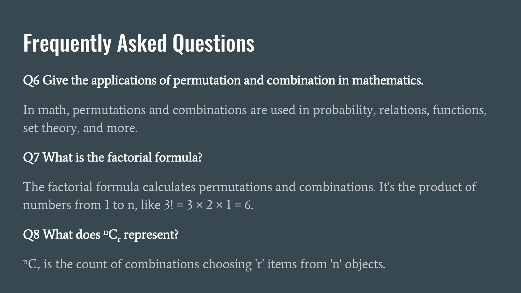 Frequently Asked Questions
Q6 Give the applications of permutation and combination in mathematics.
In math, permutations and combinations are used in probability, relations, functions,
set theory, and more.
Q7 What is the factorial formula?
The factorial formula calculates permutations and combinations. It's the product of
numbers from 1 to n, like 3! = 3 × 2 × 1 = 6.
Q8 What does nCr represent?
nCr is the count of combinations choosing 'r' items from 'n' objects.
 
