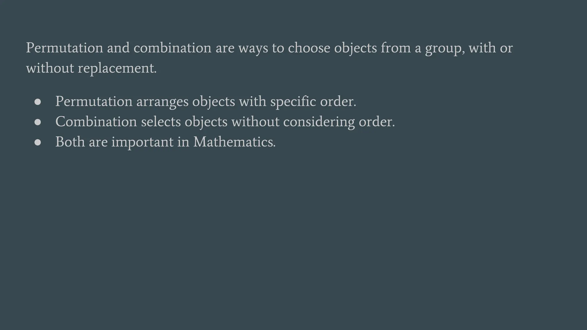 Permutation and combination are ways to choose objects from a group, with or
without replacement.
● Permutation arranges objects with specific order.
● Combination selects objects without considering order.
● Both are important in Mathematics.
 