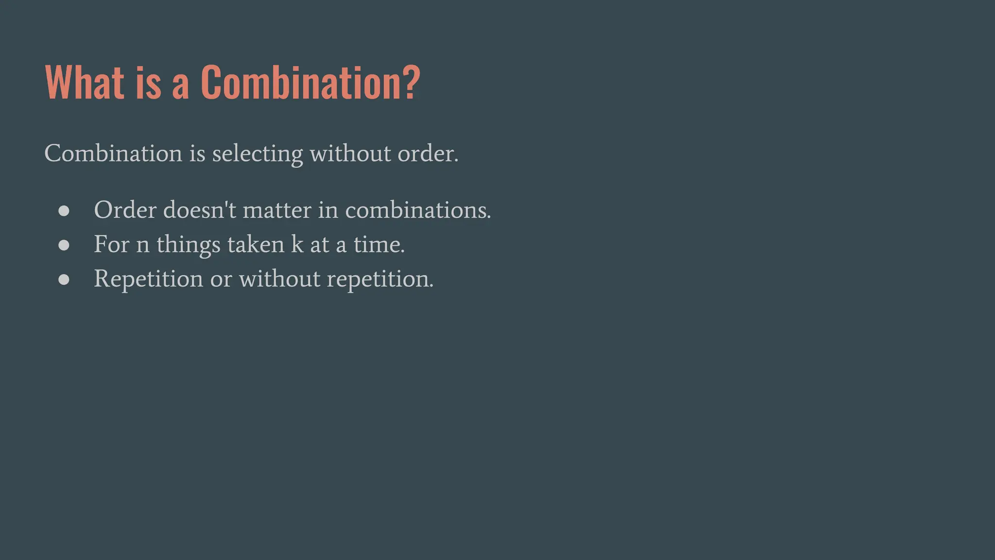 What is a Combination?
Combination is selecting without order.
● Order doesn't matter in combinations.
● For n things taken k at a time.
● Repetition or without repetition.
 
