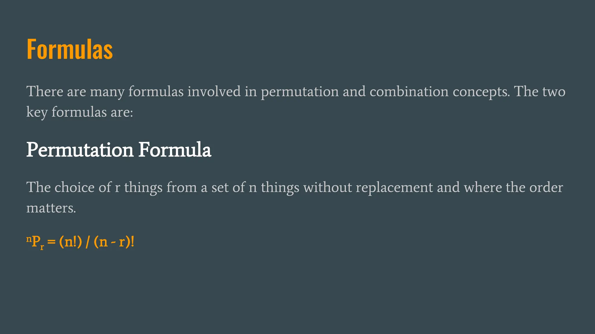 Formulas
There are many formulas involved in permutation and combination concepts. The two
key formulas are:
Permutation Formula
The choice of r things from a set of n things without replacement and where the order
matters.
nPr = (n!) / (n - r)!
 