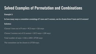 Solved Examples of Permutation and Combinations
Example 2:
In how many ways a committee consisting of 5 men and 3 women, can be chosen from 9 men and 12 women?
Solution:
Choose 5 men out of 9 men = 9C5 ways = 126 ways
Choose 3 women out of 12 women = 12C3 ways = 220 ways
Total number of ways = (126 x 220)= 27720 ways
The committee can be chosen in 27720 ways.
 