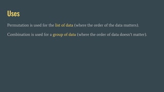 Uses
Permutation is used for the list of data (where the order of the data matters).
Combination is used for a group of data (where the order of data doesn’t matter).
 