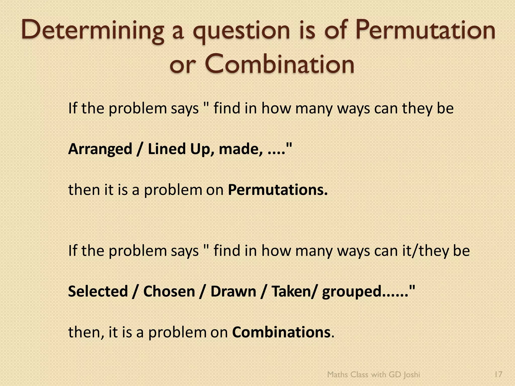 Determining a question is of Permutation
or Combination
If the problem says " find in how many ways can they be
Arranged / Lined Up, made, ...."
then it is a problem on Permutations.
If the problem says " find in how many ways can it/they be
Selected / Chosen / Drawn / Taken/ grouped......"
then, it is a problem on Combinations.
17
Maths Class with GD Joshi
 