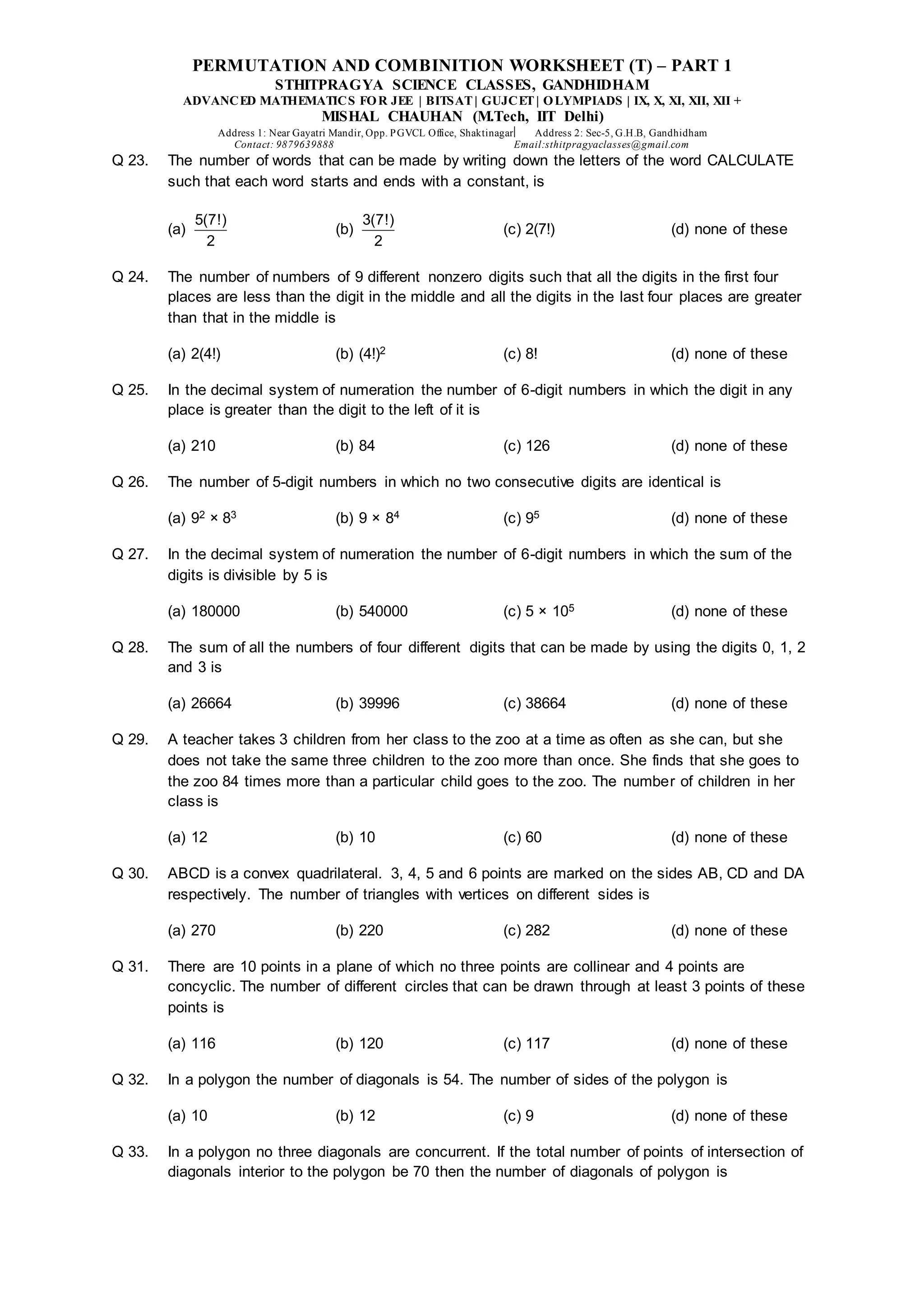 PERMUTATION AND COMBINITION WORKSHEET (T) – PART 1
STHITPRAGYA SCIENCE CLASSES, GANDHIDHAM
ADVANCED MATHEMATICS FOR JEE | BITSAT| GUJCET| OLYMPIADS | IX, X, XI, XII, XII +
MISHAL CHAUHAN (M.Tech, IIT Delhi)
Address 1: Near Gayatri Mandir, Opp. PGVCL Office, Shaktinagar Address 2: Sec-5, G.H.B, Gandhidham
Contact: 9879639888 Email:sthitpragyaclasses@gmail.com
Q 23. The number of words that can be made by writing down the letters of the word CALCULATE
such that each word starts and ends with a constant, is
(a)
5(7!)
2
(b)
3(7!)
2
(c) 2(7!) (d) none of these
Q 24. The number of numbers of 9 different nonzero digits such that all the digits in the first four
places are less than the digit in the middle and all the digits in the last four places are greater
than that in the middle is
(a) 2(4!) (b) (4!)2 (c) 8! (d) none of these
Q 25. In the decimal system of numeration the number of 6-digit numbers in which the digit in any
place is greater than the digit to the left of it is
(a) 210 (b) 84 (c) 126 (d) none of these
Q 26. The number of 5-digit numbers in which no two consecutive digits are identical is
(a) 92 × 83 (b) 9 × 84 (c) 95 (d) none of these
Q 27. In the decimal system of numeration the number of 6-digit numbers in which the sum of the
digits is divisible by 5 is
(a) 180000 (b) 540000 (c) 5 × 105 (d) none of these
Q 28. The sum of all the numbers of four different digits that can be made by using the digits 0, 1, 2
and 3 is
(a) 26664 (b) 39996 (c) 38664 (d) none of these
Q 29. A teacher takes 3 children from her class to the zoo at a time as often as she can, but she
does not take the same three children to the zoo more than once. She finds that she goes to
the zoo 84 times more than a particular child goes to the zoo. The number of children in her
class is
(a) 12 (b) 10 (c) 60 (d) none of these
Q 30. ABCD is a convex quadrilateral. 3, 4, 5 and 6 points are marked on the sides AB, CD and DA
respectively. The number of triangles with vertices on different sides is
(a) 270 (b) 220 (c) 282 (d) none of these
Q 31. There are 10 points in a plane of which no three points are collinear and 4 points are
concyclic. The number of different circles that can be drawn through at least 3 points of these
points is
(a) 116 (b) 120 (c) 117 (d) none of these
Q 32. In a polygon the number of diagonals is 54. The number of sides of the polygon is
(a) 10 (b) 12 (c) 9 (d) none of these
Q 33. In a polygon no three diagonals are concurrent. If the total number of points of intersection of
diagonals interior to the polygon be 70 then the number of diagonals of polygon is
 