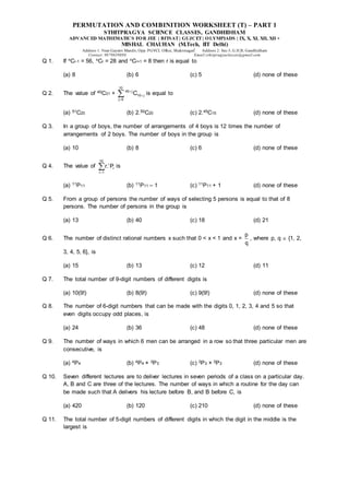 PERMUTATION AND COMBINITION WORKSHEET (T) – PART 1
STHITPRAGYA SCIENCE CLASSES, GANDHIDHAM
ADVANCED MATHEMATICS FOR JEE | BITSAT| GUJCET| OLYMPIADS | IX, X, XI, XII, XII +
MISHAL CHAUHAN (M.Tech, IIT Delhi)
Address 1: Near Gayatri Mandir, Opp. PGVCL Office, Shaktinagar Address 2: Sec-5, G.H.B, Gandhidham
Contact: 9879639888 Email:sthitpragyaclasses@gmail.com
Q 1. If nCr-1 = 56, nCr = 28 and nCr+1 = 8 then r is equal to
(a) 8 (b) 6 (c) 5 (d) none of these
Q 2. The value of 40C31 +
10
40 j
10 j
j 0
C



 is equal to
(a) 51C20 (b) 2.50C20 (c) 2.45C15 (d) none of these
Q 3. In a group of boys, the number of arrangements of 4 boys is 12 times the number of
arrangements of 2 boys. The number of boys in the group is
(a) 10 (b) 8 (c) 6 (d) none of these
Q 4. The value of
10
r
r
r 1
r. P

 is
(a) 11P11 (b) 11P11 – 1 (c) 11P11 + 1 (d) none of these
Q 5. From a group of persons the number of ways of selecting 5 persons is equal to that of 8
persons. The number of persons in the group is
(a) 13 (b) 40 (c) 18 (d) 21
Q 6. The number of distinct rational numbers x such that 0 < x < 1 and x =
p
q
, where p, q  {1, 2,
3, 4, 5, 6}, is
(a) 15 (b) 13 (c) 12 (d) 11
Q 7. The total number of 9-digit numbers of different digits is
(a) 10(9!) (b) 8(9!) (c) 9(9!) (d) none of these
Q 8. The number of 6-digit numbers that can be made with the digits 0, 1, 2, 3, 4 and 5 so that
even digits occupy odd places, is
(a) 24 (b) 36 (c) 48 (d) none of these
Q 9. The number of ways in which 6 men can be arranged in a row so that three particular men are
consecutive, is
(a) 4P4 (b) 4P4 × 3P3 (c) 3P3 × 3P3 (d) none of these
Q 10. Seven different lectures are to deliver lectures in seven periods of a class on a particular day.
A, B and C are three of the lectures. The number of ways in which a routine for the day can
be made such that A delivers his lecture before B, and B before C, is
(a) 420 (b) 120 (c) 210 (d) none of these
Q 11. The total number of 5-digit numbers of different digits in which the digit in the middle is the
largest is
 
