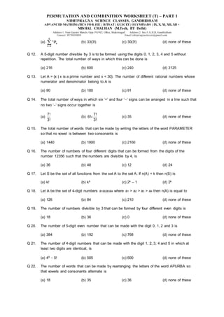 PERMUTATION AND COMBINITION WORKSHEET (T) – PART 1
STHITPRAGYA SCIENCE CLASSES, GANDHIDHAM
ADVANCED MATHEMATICS FOR JEE | BITSAT| GUJCET| OLYMPIADS | IX, X, XI, XII, XII +
MISHAL CHAUHAN (M.Tech, IIT Delhi)
Address 1: Near Gayatri Mandir, Opp. PGVCL Office, Shaktinagar Address 2: Sec-5, G.H.B, Gandhidham
Contact: 9879639888 Email:sthitpragyaclasses@gmail.com
(a)
9
n
4
n 4
P

 (b) 33(3!) (c) 30(3!) (d) none of these
Q 12. A 5-digit number divisible by 3 is to be formed using the digits 0, 1, 2, 3, 4 and 5 without
repetition. The total number of ways in which this can be done is
(a) 216 (b) 600 (c) 240 (d) 3125
Q 13. Let A = {x | x is a prime number and x < 30}. The number of different rational numbers whose
numerator and denominator belong to A is
(a) 90 (b) 180 (c) 91 (d) none of these
Q 14. The total number of ways in which six ‘+’ and four ‘’ signs can be arranged in a line such that
no two ‘’ signs occur together is
(a)
7!
3!
(b)
7!
6!
3!
 (c) 35 (d) none of these
Q 15. The total number of words that can be made by writing the letters of the word PARAMETER
so that no vowel is between two consonants is
(a) 1440 (b) 1800 (c) 2160 (d) none of these
Q 16. The number of numbers of four different digits that can be formed from the digits of the
number 12356 such that the numbers are divisible by 4, is
(a) 36 (b) 48 (c) 12 (d) 24
Q 17. Let S be the set of all functions from the set A to the set A. If n(A) = k then n(S) is
(a) k! (b) kk (c) 2k – 1 (d) 2k
Q 18. Let A be the set of 4-digit numbers a1a2a3a4 where a1 > a2 > a3 > a4 then n(A) is equal to
(a) 126 (b) 84 (c) 210 (d) none of these
Q 19. The number of numbers divisible by 3 that can be formed by four different even digits is
(a) 18 (b) 36 (c) 0 (d) none of these
Q 20. The number of 5-digit even number that can be made with the digit 0, 1, 2 and 3 is
(a) 384 (b) 192 (c) 768 (d) none of these
Q 21. The number of 4-digit numbers that can be made with the digit 1, 2, 3, 4 and 5 in which at
least two digits are identical, is
(a) 45  5! (b) 505 (c) 600 (d) none of these
Q 22. The number of words that can be made by rearranging the letters of the word APURBA so
that vowels and consonants alternate is
(a) 18 (b) 35 (c) 36 (d) none of these
 