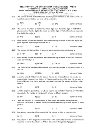 PERMUTATION AND COMBINITION WORKSHEET (T) – PART 1
STHITPRAGYA SCIENCE CLASSES, GANDHIDHAM
ADVANCED MATHEMATICS FOR JEE | BITSAT| GUJCET| OLYMPIADS | IX, X, XI, XII, XII +
MISHAL CHAUHAN (M.Tech, IIT Delhi)
Address 1: Near Gayatri Mandir, Opp. PGVCL Office, Shaktinagar Address 2: Sec-5, G.H.B, Gandhidham
Contact: 9879639888 Email:sthitpragyaclasses@gmail.com
Q 23. The number of words that can be made by writing down the letters of the word CALCULATE
such that each word starts and ends with a constant, is
(a)
5(7!)
2
(b)
3(7!)
2
(c) 2(7!) (d) none of these
Q 24. The number of numbers of 9 different nonzero digits such that all the digits in the first four
places are less than the digit in the middle and all the digits in the last four places are greater
than that in the middle is
(a) 2(4!) (b) (4!)2 (c) 8! (d) none of these
Q 25. In the decimal system of numeration the number of 6-digit numbers in which the digit in any
place is greater than the digit to the left of it is
(a) 210 (b) 84 (c) 126 (d) none of these
Q 26. The number of 5-digit numbers in which no two consecutive digits are identical is
(a) 92 × 83 (b) 9 × 84 (c) 95 (d) none of these
Q 27. In the decimal system of numeration the number of 6-digit numbers in which the sum of the
digits is divisible by 5 is
(a) 180000 (b) 540000 (c) 5 × 105 (d) none of these
Q 28. The sum of all the numbers of four different digits that can be made by using the digits 0, 1, 2
and 3 is
(a) 26664 (b) 39996 (c) 38664 (d) none of these
Q 29. A teacher takes 3 children from her class to the zoo at a time as often as she can, but she
does not take the same three children to the zoo more than once. She finds that she goes to
the zoo 84 times more than a particular child goes to the zoo. The number of children in her
class is
(a) 12 (b) 10 (c) 60 (d) none of these
Q 30. ABCD is a convex quadrilateral. 3, 4, 5 and 6 points are marked on the sides AB, CD and DA
respectively. The number of triangles with vertices on different sides is
(a) 270 (b) 220 (c) 282 (d) none of these
Q 31. There are 10 points in a plane of which no three points are collinear and 4 points are
concyclic. The number of different circles that can be drawn through at least 3 points of these
points is
(a) 116 (b) 120 (c) 117 (d) none of these
Q 32. In a polygon the number of diagonals is 54. The number of sides of the polygon is
(a) 10 (b) 12 (c) 9 (d) none of these
Q 33. In a polygon no three diagonals are concurrent. If the total number of points of intersection of
diagonals interior to the polygon be 70 then the number of diagonals of polygon is
 