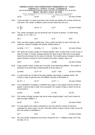 PERMUTATION AND COMBINITION WORKSHEET (T) – PART 1
STHITPRAGYA SCIENCE CLASSES, GANDHIDHAM
ADVANCED MATHEMATICS FOR JEE | BITSAT| GUJCET| OLYMPIADS | IX, X, XI, XII, XII +
MISHAL CHAUHAN (M.Tech, IIT Delhi)
Address 1: Near Gayatri Mandir, Opp. PGVCL Office, Shaktinagar Address 2: Sec-5, G.H.B, Gandhidham
Contact: 9879639888 Email:sthitpragyaclasses@gmail.com
(a) 20 (b) 28 (c) 8 (d) none of these
Q 34. n lines are drawn in a plane such that no two of them are parallel and no three of them are
concurrent. The number of different points at which these lines will cut is
(a)
n 1
k 1
k


 (b) n(n -1) (c) n2 (d) none of these
Q 35. The number of triangles that can be formed with 10 points as vertices, n of them being
collinear, is 110. Then n is
(a) 3 (b) 4 (c) 5 (d) 6
Q 36. There are three coplanar parallel lines. If any p points are taken on each of the lines, the
maximum number of triangles with vertices at these points is
(a) 3p2(p – 1) + 1 (b) 3p2(p – 1) (c) p2(4p – 3) (d) none of these
Q 37. Two teams are to play a series of 5 matches between them. A match ends in a win or loss or
draw for a team. A number of people forecast the result of each match and no two people
make the same forecast for the series of matches. The smallest group of people in which one
person forecasts correctly for all the matches will contain n people, where n is
(a) 81 (b) 243 (c) 486 (d) none of these
Q 38. A bag contains 3 black, 4 white and 2 red balls, all the balls being different. The number of
selections of at most 6 balls containing balls of all the colours is
(a) 42(4!) (b) 26 × 4! (c) (26 – 1)(4!) (d) none of these
Q 39. In a room there are 12 bulbs of the same wattage, each having a separate switch. The
number of ways to light the room with different amounts of illumination is
(a) 122 – 1 (b) 212 (c) 212 – 1 (d) none of these
Q 40. In an examination of 9 papers a candidate has to pass in more papers than the number of
papers in which he fails in order to be successful. The number of ways in which he can be
unsuccessful is
(a) 255 (b) 256 (c) 193 (d) 319
Q 41. The number of 5-digit numbers that can be made using the digits 1 and 2 and in which at
least one digit is different, is
(a) 30 (b) 31 (c) 32 (d) none of these
Q 42. In a club electron the number contestants is one more than the number of maximum
candidates for which a voter can vote. If the total number of ways in which a voter can be 62
then the number of candidates is
(a) 7 (b) 5 (c) 6 (d) none of these
Q 43. The total number of selections of at most n things from (2n + 1) different things is 63. Then
the value of n is
 