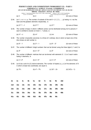 PERMUTATION AND COMBINITION WORKSHEET (T) – PART 1
STHITPRAGYA SCIENCE CLASSES, GANDHIDHAM
ADVANCED MATHEMATICS FOR JEE | BITSAT| GUJCET| OLYMPIADS | IX, X, XI, XII, XII +
MISHAL CHAUHAN (M.Tech, IIT Delhi)
Address 1: Near Gayatri Mandir, Opp. PGVCL Office, Shaktinagar Address 2: Sec-5, G.H.B, Gandhidham
Contact: 9879639888 Email:sthitpragyaclasses@gmail.com
(a) 3 (b) 2 (c) 4 (d) none of these
Q 44. Let 1 ≤ m < n ≤ p. The number of subsets of the set A = {1, 2, 3,….., p} having m, n as the
least and the greatest elements respectively, is
(a) 2n-m-1 – 1 (b) 2n-m-1 (c) 2n-m (d) none of these
Q 45. The number of ways in which n different prizes can be distributed among m(<n) persons if
each is entitled to receive at most n – 1 prizes, is
(a) nm – n (b) mn (c) mn (d) none of these
Q 46. The number of possible outcomes in a throw of n ordinary dice in which at least one of the
dice shows an odd number is
(a) 6n – 1 (b) 3n – 1 (c) 6n – 3n (d) none of these
Q 47. The number of different 6-digit numbers that can be formed using the three digits 0, 1 and 2 is
(a) 36 (b) 2 × 35 (c) 35 (d) none of these
Q 48. The number of different matrices that can be formed with elements 0, 1, 2 or 3 each matrix
having 4 elements, is
(a) 3 × 24 (b) 2 × 44 (c) 3 × 44 (d) none of these
Q 49. Let A be a set of n(3) distinct elements. The number of triplets (x, y, z) of the elements of A
in which at least two coordinates are equal is
(a) nP3 (b) n3 – nP3 (c) 3n2 – 2n (d) 3n2(n – 1)
1b 2a 3c 4b 5a 6d 7c 8a 9b 10d
11d 12a 13c 14c 15b 16a 17b 18c 19b 20a
21b 22c 23a 24b 25b 26c 27a 28c 29b 30d
31c 32b 33a 34a 35c 36c 37b 38a 39c 40b
41a 42c 43a 44b 45d 46c 47b 48c 49c
 