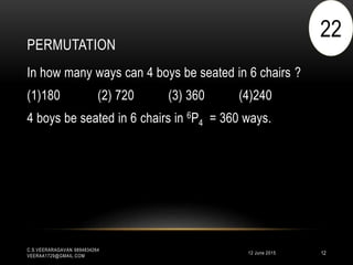 PERMUTATION
12 June 2015
C.S.VEERARAGAVAN 9894834264
VEERAA1729@GMAIL.COM
12
In how many ways can 4 boys be seated in 6 chairs ?
(1)180 (2) 720 (3) 360 (4)240
4 boys be seated in 6 chairs in 6P4 = 360 ways.
22
 