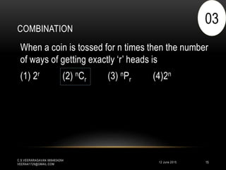 COMBINATION
12 June 2015
C.S.VEERARAGAVAN 9894834264
VEERAA1729@GMAIL.COM
15
When a coin is tossed for n times then the number
of ways of getting exactly ‘r’ heads is
(1) 2r (2) nCr (3) nPr (4)2n
03
 