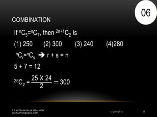 COMBINATION
12 June 2015
C.S.VEERARAGAVAN 9894834264
VEERAA1729@GMAIL.COM
17
If nC5=nC7, then 2n+1C2 is
(1) 250 (2) 300 (3) 240 (4)280
nCr=nCs  r + s = n
5 + 7 = 12
25C2 =
25 X 24
2
= 300
06
 