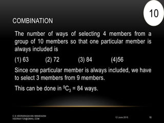 COMBINATION
12 June 2015
C.S.VEERARAGAVAN 9894834264
VEERAA1729@GMAIL.COM
18
The number of ways of selecting 4 members from a
group of 10 members so that one particular member is
always included is
(1) 63 (2) 72 (3) 84 (4)56
Since one particular member is always included, we have
to select 3 members from 9 members.
This can be done in 9C3 = 84 ways.
10
 