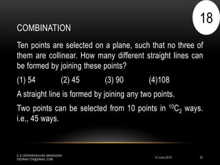 COMBINATION
12 June 2015
C.S.VEERARAGAVAN 9894834264
VEERAA1729@GMAIL.COM
21
Ten points are selected on a plane, such that no three of
them are collinear. How many different straight lines can
be formed by joining these points?
(1) 54 (2) 45 (3) 90 (4)108
A straight line is formed by joining any two points.
Two points can be selected from 10 points in 10C2 ways.
i.e., 45 ways.
18
 
