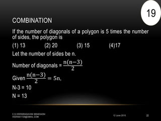 COMBINATION
12 June 2015
C.S.VEERARAGAVAN 9894834264
VEERAA1729@GMAIL.COM
22
If the number of diagonals of a polygon is 5 times the number
of sides, the polygon is
(1) 13 (2) 20 (3) 15 (4)17
Let the number of sides be n.
Number of diagonals =
n(n−3)
2
Given
n(n−3)
2
= 5n,
N-3 = 10
N = 13
19
 