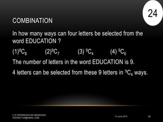 COMBINATION
12 June 2015
C.S.VEERARAGAVAN 9894834264
VEERAA1729@GMAIL.COM
24
In how many ways can four letters be selected from the
word EDUCATION ?
(1)9C8 (2)9C7 (3) 9C4 (4) 9C6
The number of letters in the word EDUCATION is 9.
4 letters can be selected from these 9 letters in 9C4 ways.
24
 