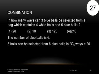 COMBINATION
12 June 2015
C.S.VEERARAGAVAN 9894834264
VEERAA1729@GMAIL.COM
25
In how many ways can 3 blue balls be selected from a
bag which contains 4 white balls and 6 blue balls ?
(1) 20 (2) 10 (3) 120 (4)210
The number of blue balls is 6.
3 balls can be selected from 6 blue balls in 6C3 ways = 20
27
 
