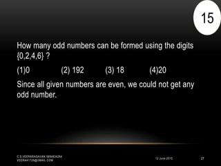 12 June 2015
C.S.VEERARAGAVAN 9894834264
VEERAA1729@GMAIL.COM
27
How many odd numbers can be formed using the digits
{0,2,4,6} ?
(1)0 (2) 192 (3) 18 (4)20
Since all given numbers are even, we could not get any
odd number.
15
 