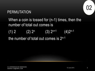 PERMUTATION
12 June 2015
C.S.VEERARAGAVAN 9894834264
VEERAA1729@GMAIL.COM
3
When a coin is tossed for (n-1) times, then the
number of total out comes is
(1) 2 (2) 2n (3) 2n+1 (4)2n-1
the number of total out comes is 2n-1
02
 