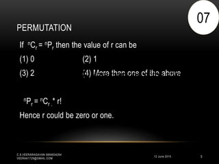 PERMUTATION
12 June 2015
C.S.VEERARAGAVAN 9894834264
VEERAA1729@GMAIL.COM
5
If nCr = nPr then the value of r can be
(1) 0 (2) 1
(3) 2 (4) More than one of the above
nPr = nCr .* r!
Hence r could be zero or one.
07
(4) More than one of the above
 