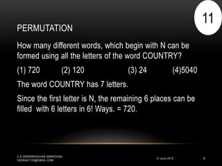 PERMUTATION
12 June 2015
C.S.VEERARAGAVAN 9894834264
VEERAA1729@GMAIL.COM
8
How many different words, which begin with N can be
formed using all the letters of the word COUNTRY?
(1) 720 (2) 120 (3) 24 (4)5040
The word COUNTRY has 7 letters.
Since the first letter is N, the remaining 6 places can be
filled with 6 letters in 6! Ways. = 720.
11
 