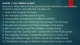 Activity 1: Am I Distinct or Not?
Directions: Write Distinct if the activity/situation illustrates a permutation
of distinct objects and write Not, if it does not.
1. Shoe is the anagram for hose.
2. She arranges 6 potted plants in a row.
3. One possible arrangement of CREAM is MARCE.
4. The letters of the word MATH can be arranged into 24 ways.
5. He selected 2 leaders from the 5 members in the group.
6. 3551 is an odd four-digit PIN of Shirley’s mobile phone.
7. Marvin won the “suertres lotto” combination in the PCSO game.
8. The customer chooses 2 vegetable dishes from a menu of 6.
9. They used different digits as PIN to unlock the mobile phone.
10. The librarian arranges 8 different mathematics books in a shelf.
 