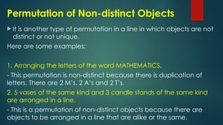 Permutation of Non-distinct Objects
 It is another type of permutation in a line in which objects are not
distinct or not unique.
Here are some examples:
1. Arranging the letters of the word MATHEMATICS.
- This permutation is non-distinct because there is duplication of
letters. There are 2 M’s, 2 A’s and 2 T’s.
2. 5 vases of the same kind and 3 candle stands of the same kind
are arranged in a line.
- This is a permutation of non-distinct objects because there are
objects to be arranged in a line that are alike or the same.
 