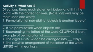 Activity 6: What Am I?
Directions: Read each statement below and fill in the
blank with the correct answer. (Note: answers may be
more than one word)
1. Permutation of non-distinct objects is another type of
____________________.
2. It is a permutation when objects are _________________.
3. Rearranging the letters of the word CELLPHONE is an
example of permutation of ________________.
4. The digits 1-3-3-1-2 can be arranged into ___ ways.
5. The possible arrangement of the letters of the word
LETTERS with meaning is _____________.
 