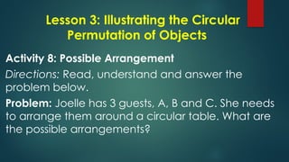Lesson 3: Illustrating the Circular
Permutation of Objects
Activity 8: Possible Arrangement
Directions: Read, understand and answer the
problem below.
Problem: Joelle has 3 guests, A, B and C. She needs
to arrange them around a circular table. What are
the possible arrangements?
 