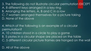 3. The following do not illustrate circular permutation EXCEPT
A. 8 different keys arranged in a key ring
B. Arranging the letters, A, B and C in a row
C. 7 women arranged themselves for a picture taking
D. None of the above
4. Which of the following is an example of a circular
permutation?
A. 10 children stood in a circle to play a game
B. 5 plates in a circular shape are placed on the table
C. 5 different circular picture frames are hanged on the wall
D. All of the above
 