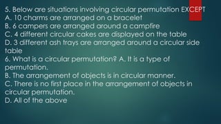 5. Below are situations involving circular permutation EXCEPT
A. 10 charms are arranged on a bracelet
B. 6 campers are arranged around a campfire
C. 4 different circular cakes are displayed on the table
D. 3 different ash trays are arranged around a circular side
table
6. What is a circular permutation? A. It is a type of
permutation.
B. The arrangement of objects is in circular manner.
C. There is no first place in the arrangement of objects in
circular permutation.
D. All of the above
 