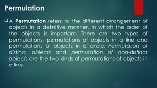 Permutation
 A Permutation refers to the different arrangement of
objects in a definitive manner, in which the order of
the objects is important. There are two types of
permutations, permutations of objects in a line and
permutations of objects in a circle. Permutation of
distinct objects and permutation of non-distinct
objects are the two kinds of permutations of objects in
a line.
 