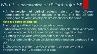 What is a permutation of distinct objects?
 A Permutation of distinct objects refers to the different
arrangements of distinct objects in a line. It is the different
arrangements when no objects are identical or the same.
Here are some examples:
1. Arranging 4 different potted plants in a row
- What makes this a permutation of distinct objects is that, 4 different
potted plants are distinct objects and are arranged in a line.
2. Getting the possible arrangements of letters of READ
- The four letters in READ are all distinct letters and are arranged in a
line.
3. Choosing a president, a vice president, a secretary and a
treasurer from the 12 members in a club
 