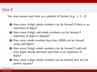 Quiz 6
      You may answer each item as a product of factors (e.g. 4 · 3 · 2)

          1     How many 4-digit whole numbers can be formed if there is no
                repetition of digits?
          2     How many 4-digit odd whole numbers can be formed if
                repetition of digits is allowed?
          3     How many whole numbers less than 10000 can be formed
                using odd digits?
          4     How many 5-digit whole numbers can be formed if odd and
                even digits should alternate and there is no repetition of
                digits?
          5     How many 2-digit whole numbers can be formed that are not
                perfect squares?
Mathematics 4
Permutations
 