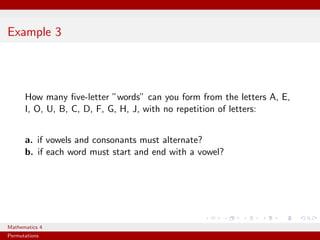 Example 3




      How many ﬁve-letter ”words” can you form from the letters A, E,
      I, O, U, B, C, D, F, G, H, J, with no repetition of letters:


      a. if vowels and consonants must alternate?
      b. if each word must start and end with a vowel?




Mathematics 4
Permutations
 