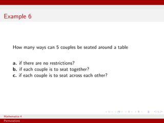 Example 6



      How many ways can 5 couples be seated around a table


      a. if there are no restrictions?
      b. if each couple is to seat together?
      c. if each couple is to seat across each other?




Mathematics 4
Permutations
 