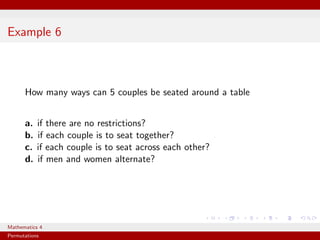 Example 6



      How many ways can 5 couples be seated around a table


      a.   if there are no restrictions?
      b.   if each couple is to seat together?
      c.   if each couple is to seat across each other?
      d.   if men and women alternate?




Mathematics 4
Permutations
 