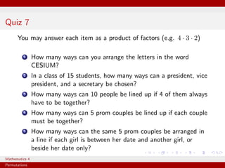 Quiz 7
      You may answer each item as a product of factors (e.g. 4 · 3 · 2)

          1     How many ways can you arrange the letters in the word
                CESIUM?
          2     In a class of 15 students, how many ways can a president, vice
                president, and a secretary be chosen?
          3     How many ways can 10 people be lined up if 4 of them always
                have to be together?
          4     How many ways can 5 prom couples be lined up if each couple
                must be together?
          5     How many ways can the same 5 prom couples be arranged in
                a line if each girl is between her date and another girl, or
                beside her date only?
Mathematics 4
Permutations
 