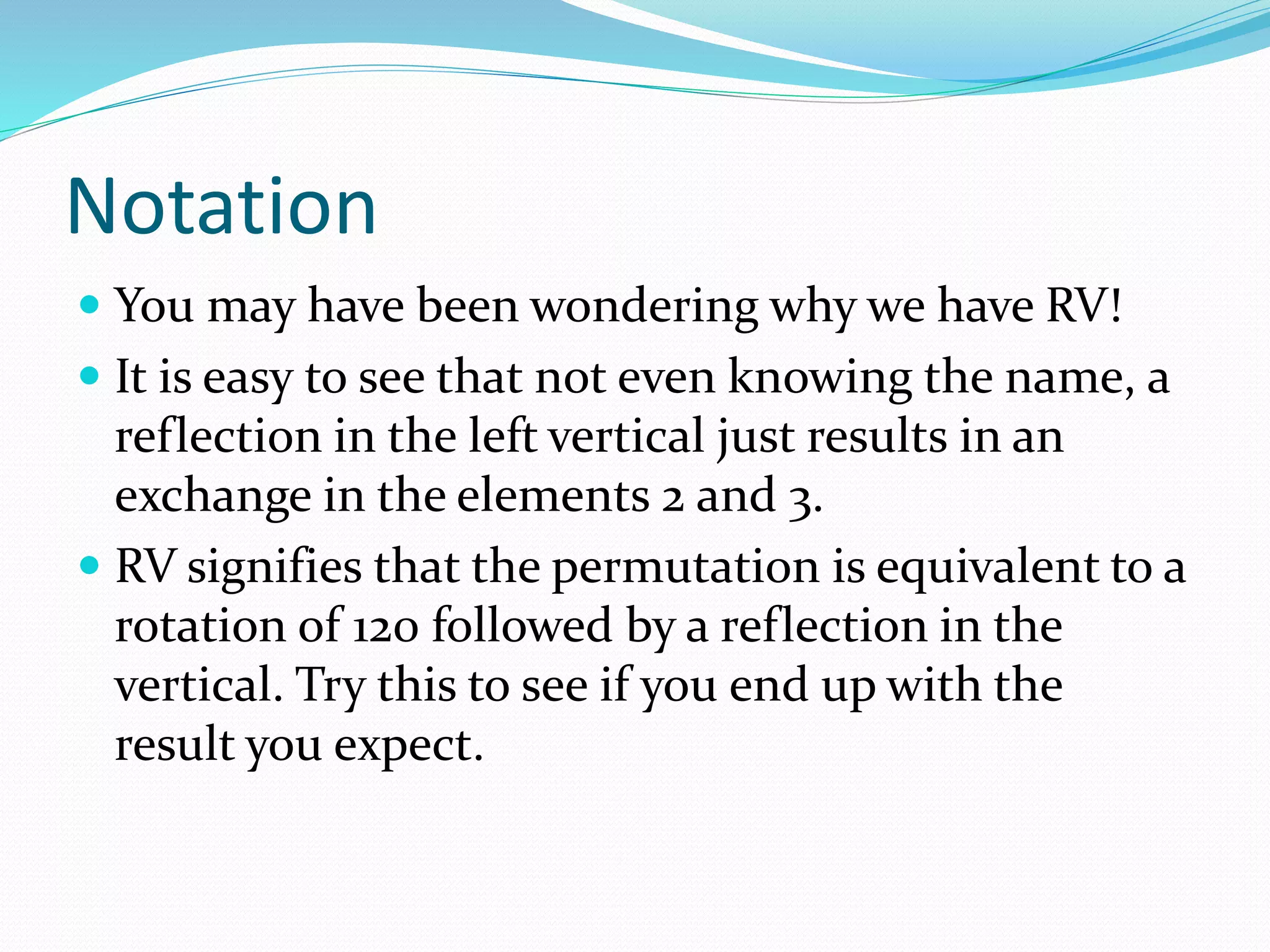 Notation
 You may have been wondering why we have RV!
 It is easy to see that not even knowing the name, a
reflection in the left vertical just results in an
exchange in the elements 2 and 3.
 RV signifies that the permutation is equivalent to a
rotation of 120 followed by a reflection in the
vertical. Try this to see if you end up with the
result you expect.
 