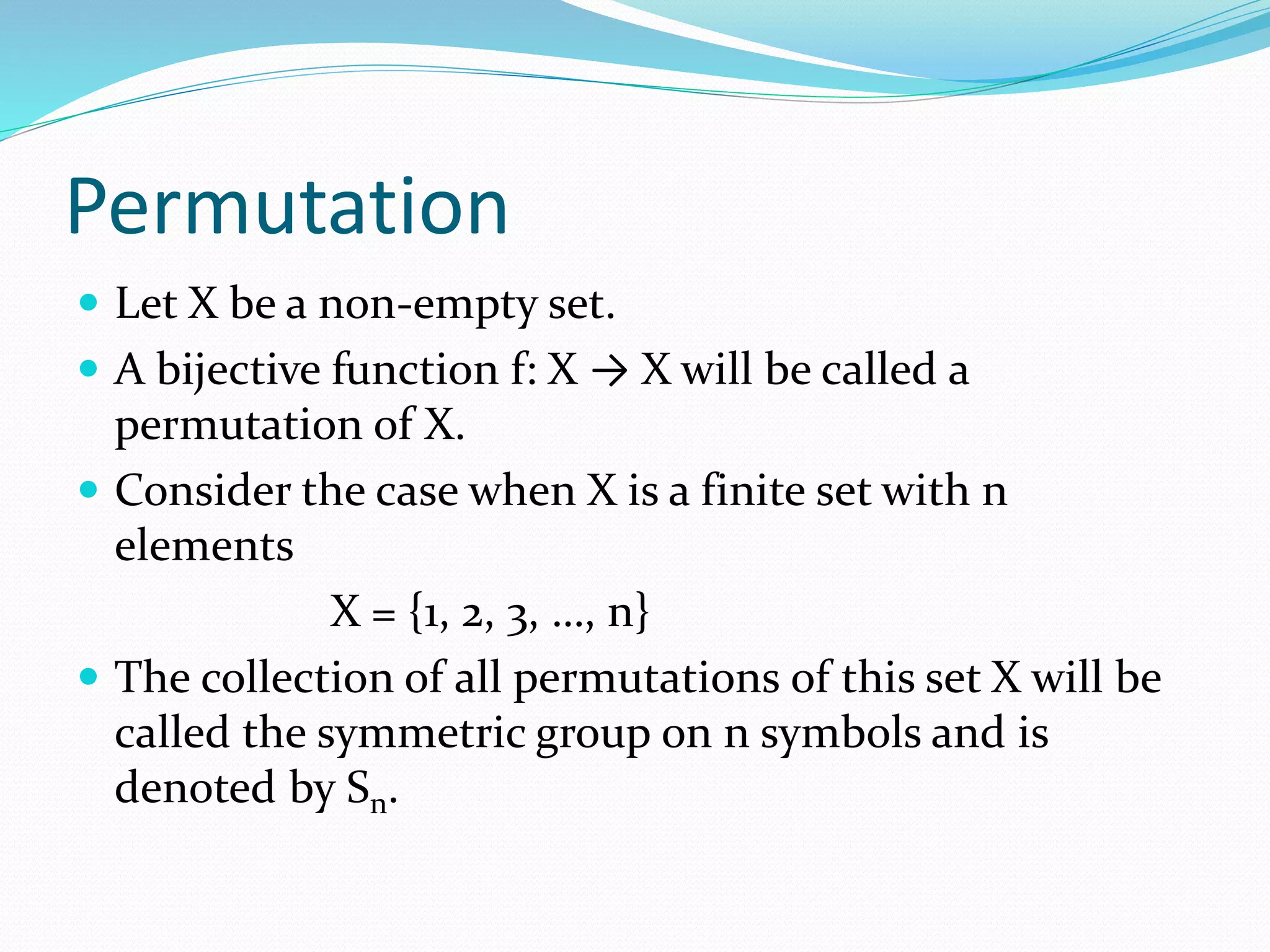Permutation
 Let X be a non-empty set.
 A bijective function f: X → X will be called a
permutation of X.
 Consider the case when X is a finite set with n
elements
X = {1, 2, 3, …, n}
 The collection of all permutations of this set X will be
called the symmetric group on n symbols and is
denoted by Sn.
 