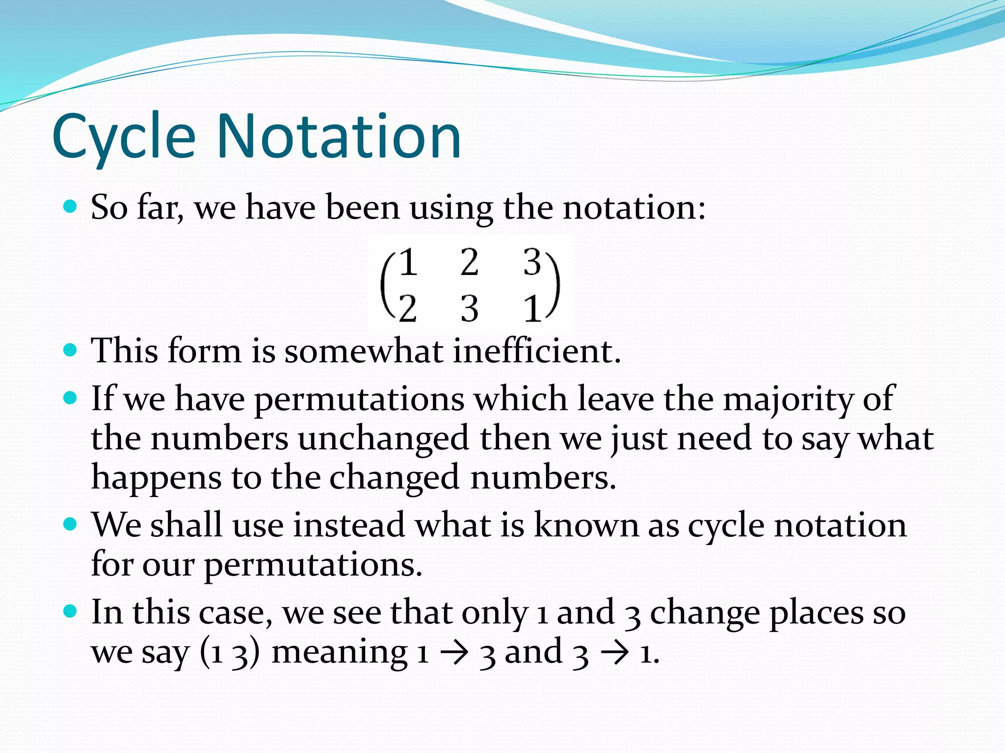 Cycle Notation
 So far, we have been using the notation:
 This form is somewhat inefficient.
 If we have permutations which leave the majority of
the numbers unchanged then we just need to say what
happens to the changed numbers.
 We shall use instead what is known as cycle notation
for our permutations.
 In this case, we see that only 1 and 3 change places so
we say (1 3) meaning 1 → 3 and 3 → 1.
 