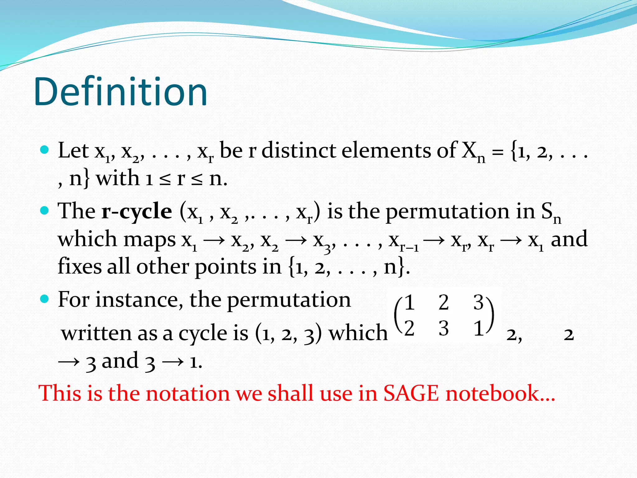 Definition
 Let x1, x2, . . . , xr be r distinct elements of Xn = {1, 2, . . .
, n} with 1 ≤ r ≤ n.
 The r-cycle (x1 , x2 ,. . . , xr) is the permutation in Sn
which maps x1 → x2, x2 → x3, . . . , xr−1 → xr, xr → x1 and
fixes all other points in {1, 2, . . . , n}.
 For instance, the permutation
written as a cycle is (1, 2, 3) which means 1 → 2, 2
→ 3 and 3 → 1.
This is the notation we shall use in SAGE notebook…
 