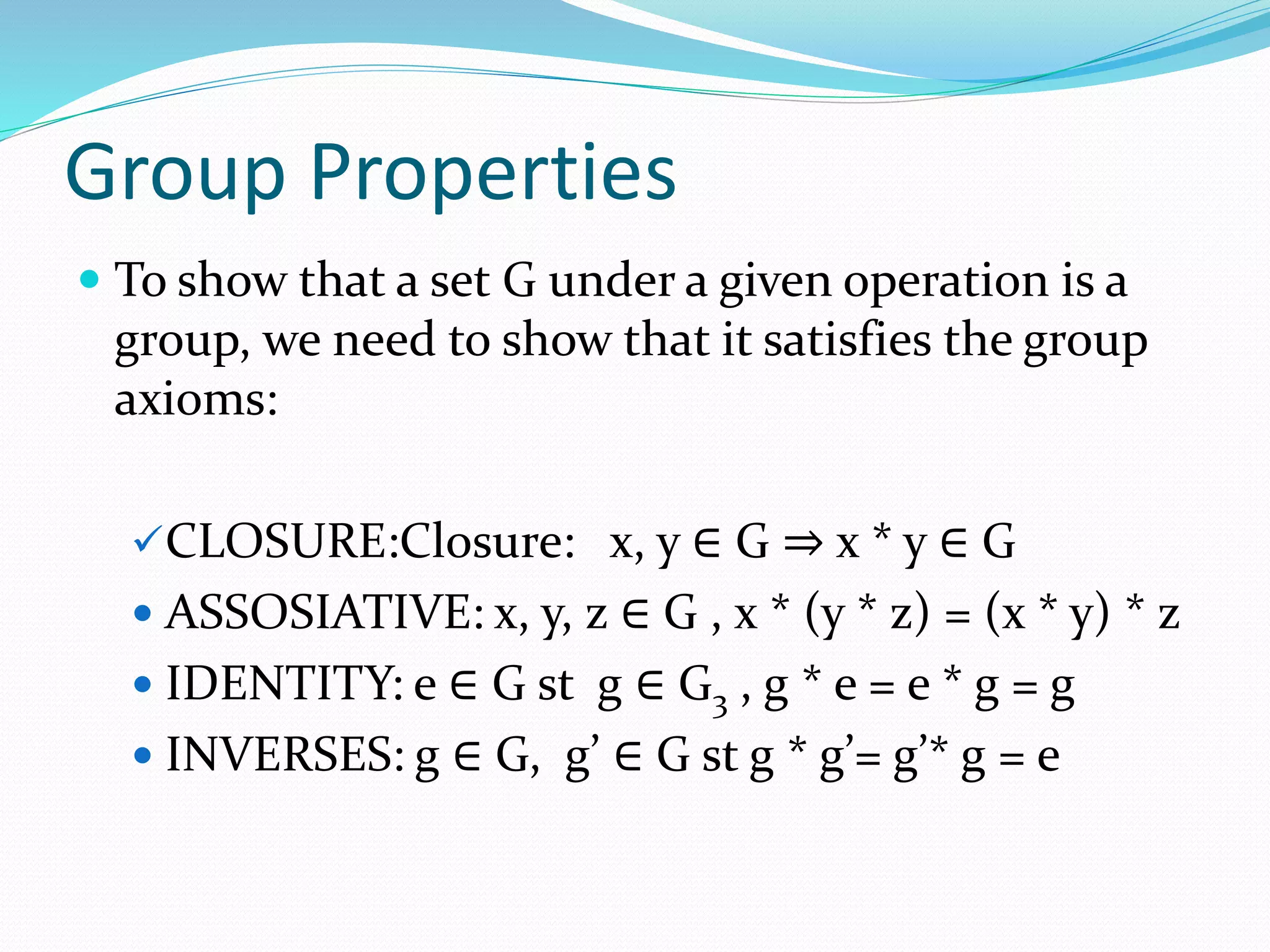 Group Properties
 To show that a set G under a given operation is a
group, we need to show that it satisfies the group
axioms:
CLOSURE:Closure: x, y ∈ G ⇒ x * y ∈ G
 ASSOSIATIVE: x, y, z ∈ G , x * (y * z) = (x * y) * z
 IDENTITY: e ∈ G st g ∈ G3 , g * e = e * g = g
 INVERSES: g ∈ G, g’ ∈ G st g * g’= g’* g = e
 