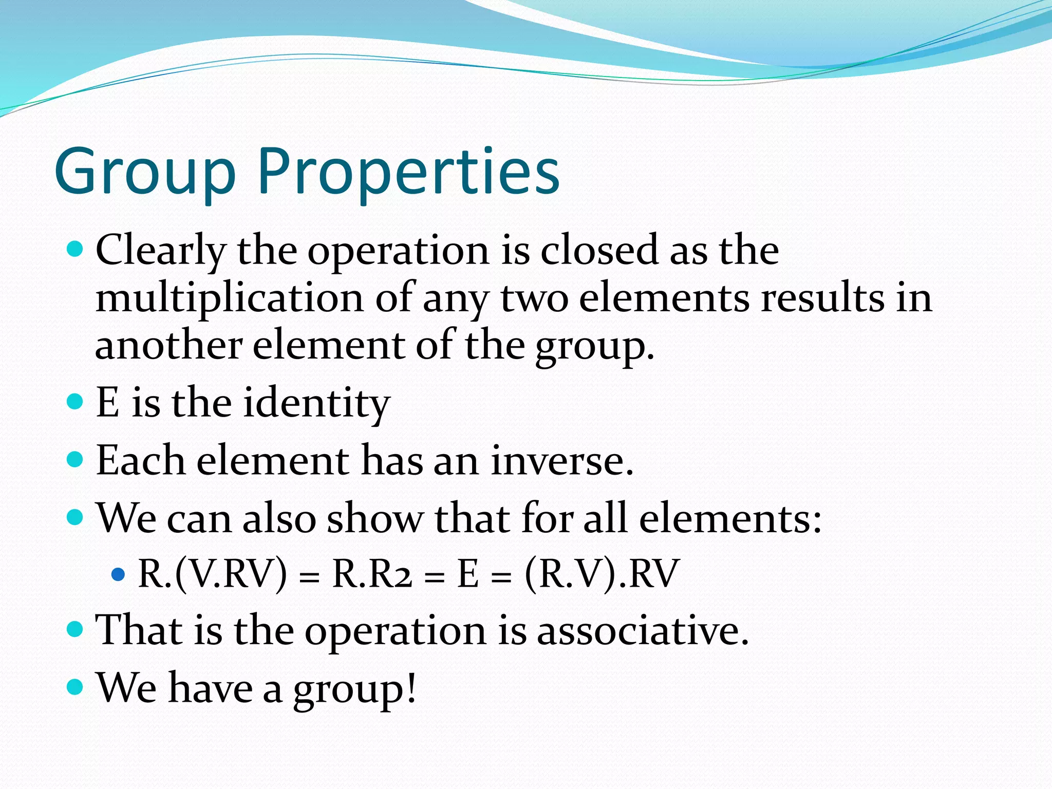 Group Properties
 Clearly the operation is closed as the
multiplication of any two elements results in
another element of the group.
 E is the identity
 Each element has an inverse.
 We can also show that for all elements:
 R.(V.RV) = R.R2 = E = (R.V).RV
 That is the operation is associative.
 We have a group!
 